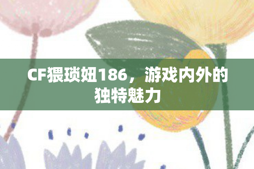 CF猥琐妞186，游戏内外的独特魅力