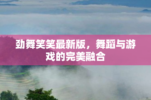 劲舞笑笑最新版,舞蹈与游戏的完美融合 劲舞笑笑最新版,舞蹈与游戏的完美融合