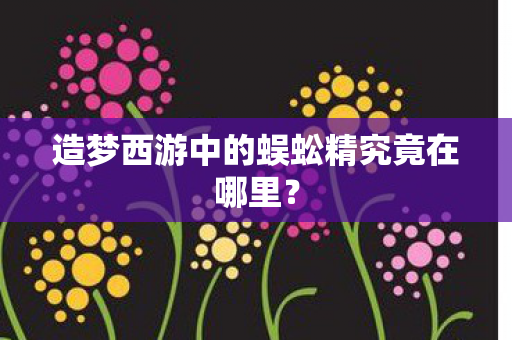 造梦西游中的蜈蚣精究竟在哪里? 造梦西游中的蜈蚣精究竟在哪里?