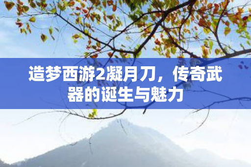 造梦西游2凝月刀，传奇武器的诞生与魅力