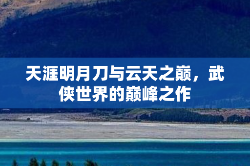 天涯明月刀与云天之巅,武侠世界的巅峰之作 天涯明月刀与云天之巅,武侠世界的巅峰之作
