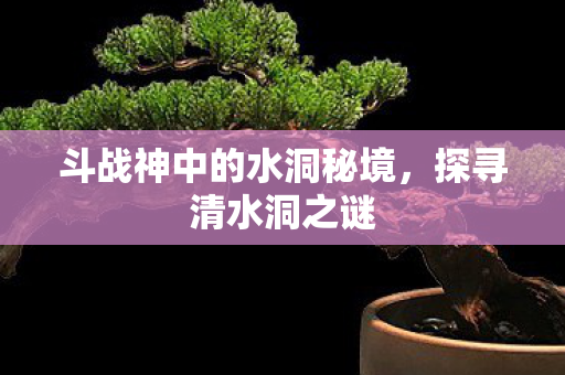 斗战神中的水洞秘境,探寻清水洞之谜 斗战神中的水洞秘境,探寻清水洞之谜