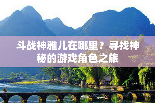 斗战神雅儿在哪里?寻找神秘的游戏角色之旅 斗战神雅儿在哪里?寻找神秘的游戏角色之旅