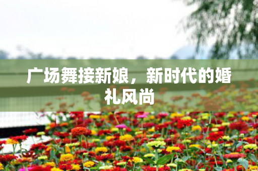 广场舞接新娘,新时代的婚礼风尚 广场舞接新娘,新时代的婚礼风尚