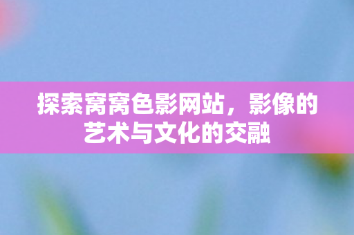 探索窝窝色影网站,影像的艺术与文化的交融 探索窝窝色影网站,影像的艺术与文化的交融
