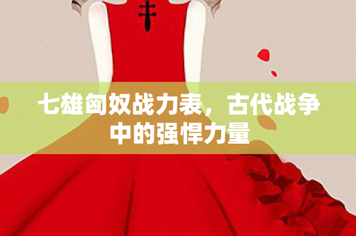 七雄匈奴战力表,古代战争中的强悍力量 七雄匈奴战力表,古代战争中的强悍力量