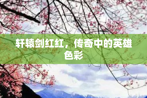 轩辕剑红红,传奇中的英雄色彩 轩辕剑红红,传奇中的英雄色彩