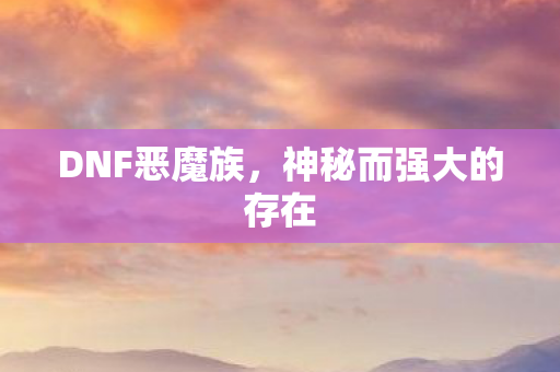 DNF恶魔族,神秘而强大的存在 DNF恶魔族,神秘而强大的存在