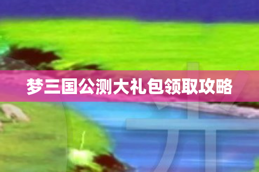 梦三国公测大礼包领取攻略 梦三国公测大礼包领取攻略