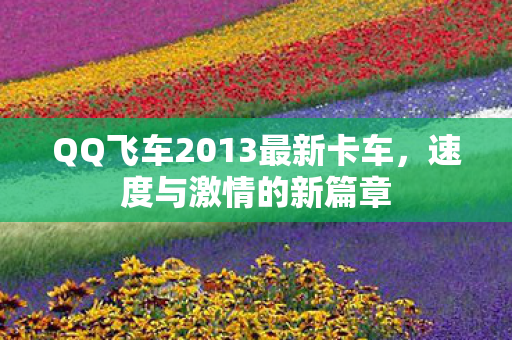 QQ飞车2013最新卡车,速度与激情的新篇章 QQ飞车2013最新卡车,速度与激情的新篇章