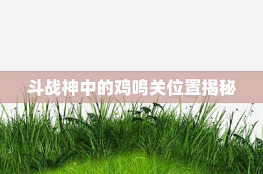 斗战神中的鸡鸣关位置揭秘 斗战神中的鸡鸣关位置揭秘