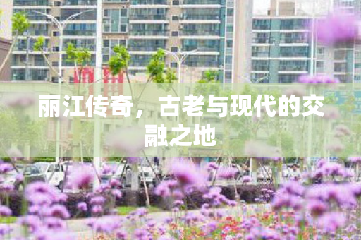 丽江传奇，古老与现代的交融之地