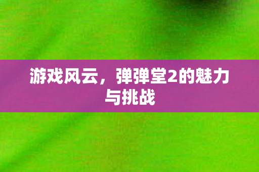 游戏风云,弹弹堂2的魅力与挑战 游戏风云,弹弹堂2的魅力与挑战