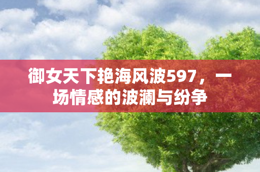 御女天下艳海风波597,一场情感的波澜与纷争 御女天下艳海风波597,一场情感的波澜与纷争