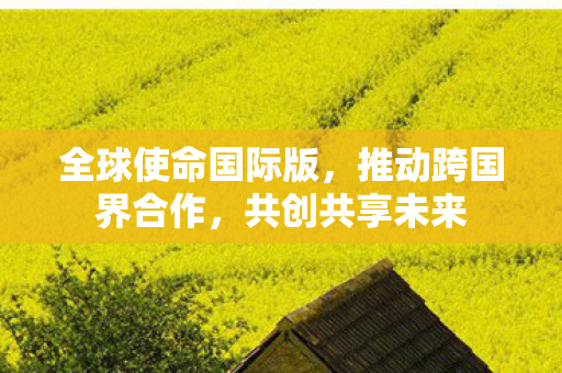 全球使命国际版,推动跨国界合作,共创共享未来 全球使命国际版,推动跨国界合作,共创共享未来
