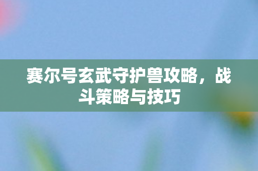 赛尔号玄武守护兽攻略,战斗策略与技巧 赛尔号玄武守护兽攻略,战斗策略与技巧