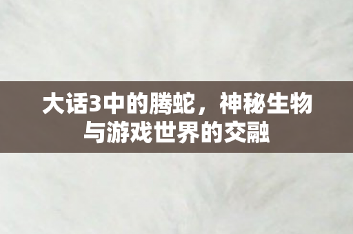 大话3中的腾蛇，神秘生物与游戏世界的交融