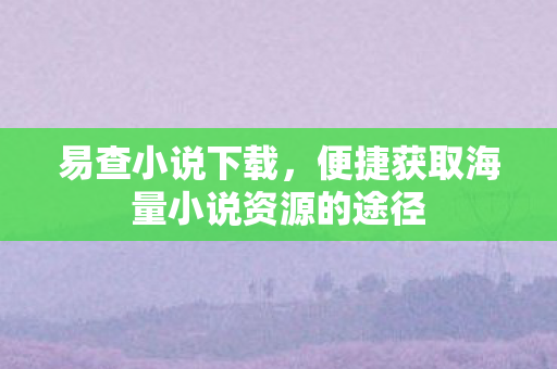 易查小说下载，便捷获取海量小说资源的途径