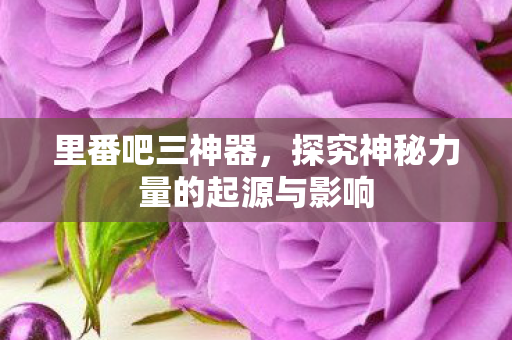 里番吧三神器,探究神秘力量的起源与影响 里番吧三神器,探究神秘力量的起源与影响