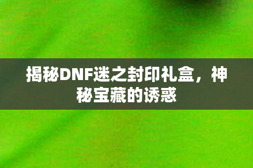 揭秘DNF迷之封印礼盒,神秘宝藏的诱惑 揭秘DNF迷之封印礼盒,神秘宝藏的诱惑