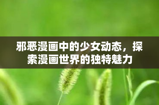 邪恶漫画中的少女动态，探索漫画世界的独特魅力
