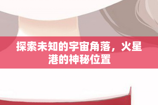 探索未知的宇宙角落,火星港的神秘位置 探索未知的宇宙角落,火星港的神秘位置