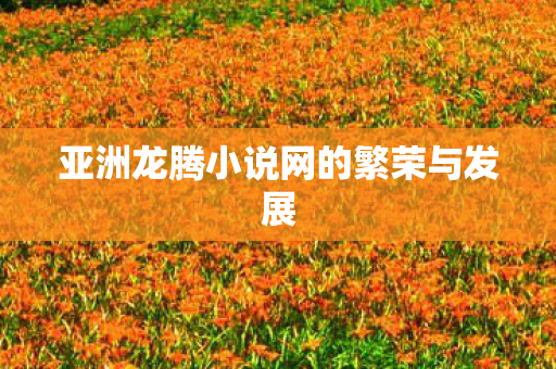 亚洲龙腾小说网的繁荣与发展 亚洲龙腾小说网的繁荣与发展