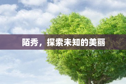 陌秀,探索未知的美丽 陌秀,探索未知的美丽