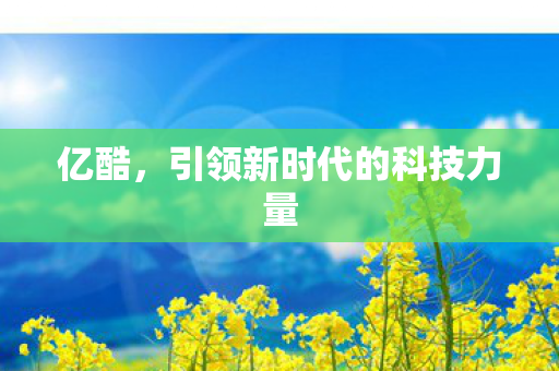 亿酷,引领新时代的科技力量 亿酷,引领新时代的科技力量