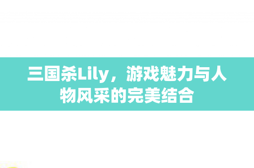 三国杀Lily，游戏魅力与人物风采的完美结合