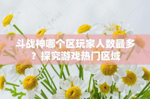 斗战神哪个区玩家人数最多?探究游戏热门区域 斗战神哪个区玩家人数最多?探究游戏热门区域