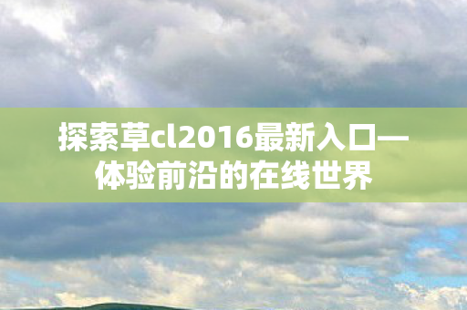 探索草cl2016最新入口—体验前沿的在线世界 探索草cl2016最新入口—体验前沿的在线世界
