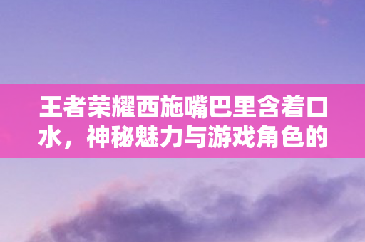 王者荣耀西施嘴巴里含着口水,神秘魅力与游戏角色的深度解读 王者荣耀西施嘴巴里含着口水,神秘魅力与游戏角色的深度解读