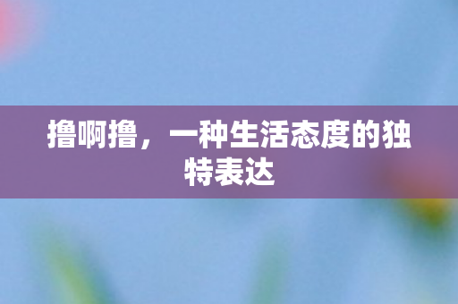 撸啊撸,一种生活态度的独特表达 撸啊撸,一种生活态度的独特表达