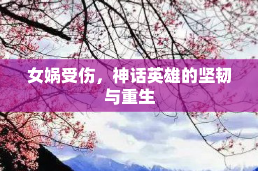 女娲受伤,神话英雄的坚韧与重生 女娲受伤,神话英雄的坚韧与重生