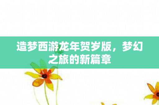 造梦西游龙年贺岁版,梦幻之旅的新篇章 造梦西游龙年贺岁版,梦幻之旅的新篇章