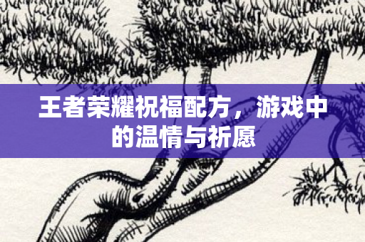 王者荣耀祝福配方,游戏中的温情与祈愿 王者荣耀祝福配方,游戏中的温情与祈愿