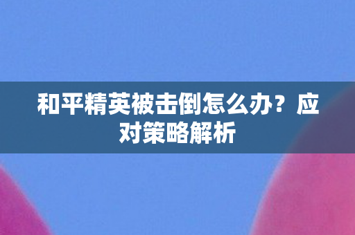 和平精英被击倒怎么办?应对策略解析 和平精英被击倒怎么办?应对策略解析