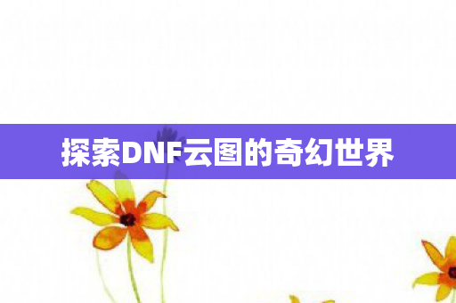 探索DNF云图的奇幻世界 探索DNF云图的奇幻世界