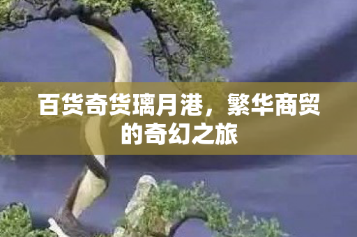百货奇货璃月港,繁华商贸的奇幻之旅 百货奇货璃月港,繁华商贸的奇幻之旅