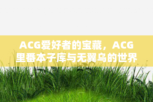 ACG爱好者的宝藏,ACG里番本子库与无翼乌的世界 ACG爱好者的宝藏,ACG里番本子库与无翼乌的世界