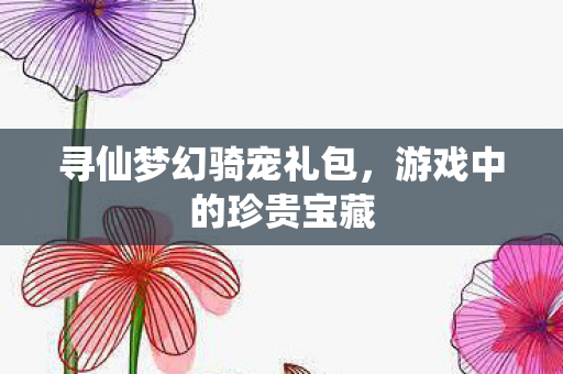 寻仙梦幻骑宠礼包,游戏中的珍贵宝藏 寻仙梦幻骑宠礼包,游戏中的珍贵宝藏