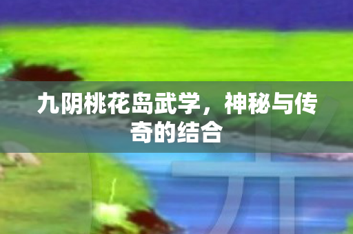 九阴桃花岛武学，神秘与传奇的结合