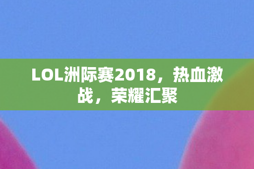 LOL洲际赛2018,热血激战,荣耀汇聚 LOL洲际赛2018,热血激战,荣耀汇聚