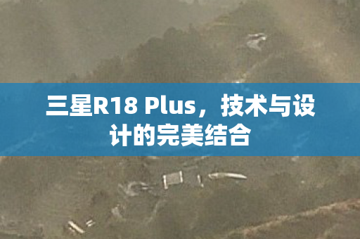 三星R18 Plus,技术与设计的完美结合 三星R18 Plus,技术与设计的完美结合