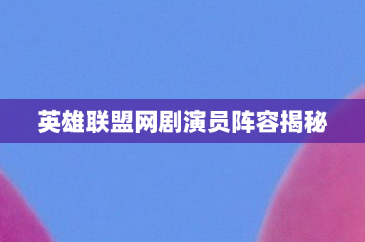 英雄联盟网剧演员阵容揭秘 英雄联盟网剧演员阵容揭秘