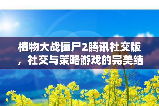植物大战僵尸2腾讯社交版，社交与策略游戏的完美结合