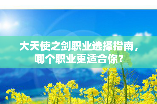 大天使之剑职业选择指南,哪个职业更适合你? 大天使之剑职业选择指南,哪个职业更适合你?