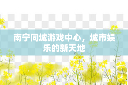南宁同城游戏中心,城市娱乐的新天地 南宁同城游戏中心,城市娱乐的新天地