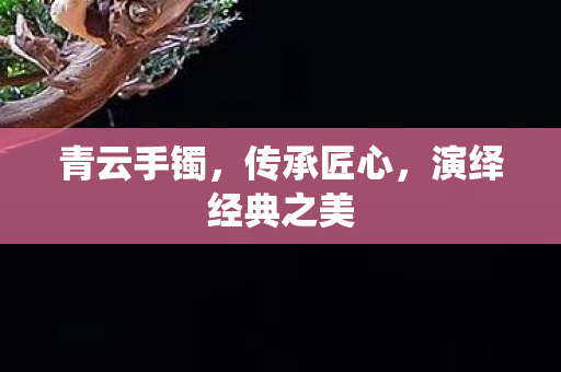 青云手镯,传承匠心,演绎经典之美 青云手镯,传承匠心,演绎经典之美